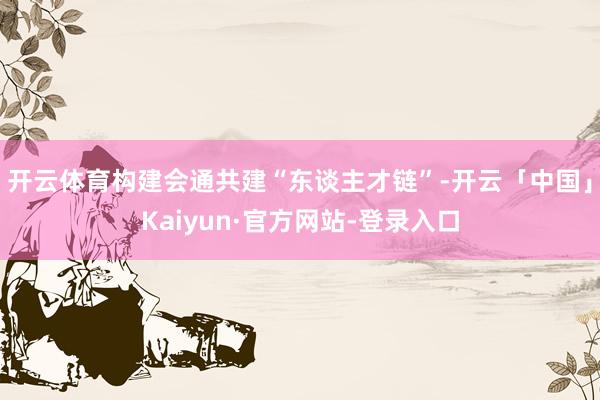 开云体育构建会通共建“东谈主才链”-开云「中国」Kaiyun·官方网站-登录入口
