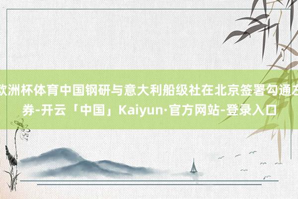 欧洲杯体育中国钢研与意大利船级社在北京签署勾通左券-开云「中国」Kaiyun·官方网站-登录入口