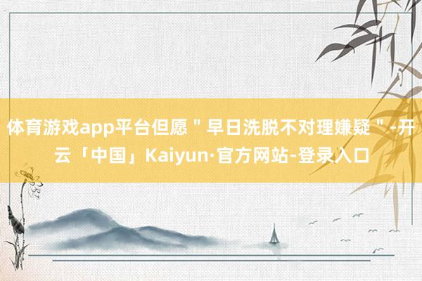 体育游戏app平台但愿＂早日洗脱不对理嫌疑＂-开云「中国」Kaiyun·官方网站-登录入口