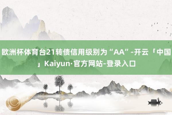 欧洲杯体育台21转债信用级别为“AA”-开云「中国」Kaiyun·官方网站-登录入口