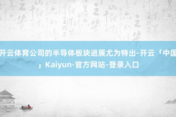 开云体育公司的半导体板块进展尤为特出-开云「中国」Kaiyun·官方网站-登录入口