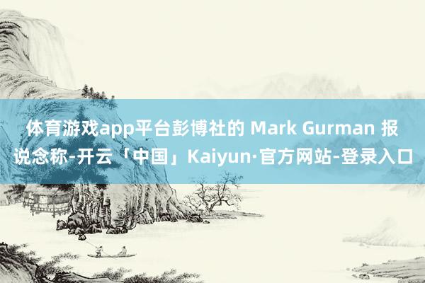 体育游戏app平台彭博社的 Mark Gurman 报说念称-开云「中国」Kaiyun·官方网站-登录入口
