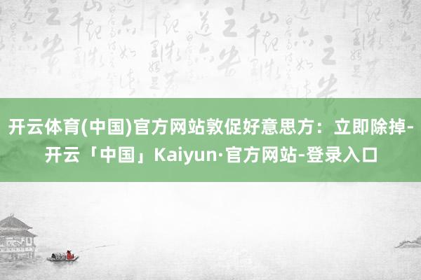 开云体育(中国)官方网站敦促好意思方：立即除掉-开云「中国」Kaiyun·官方网站-登录入口