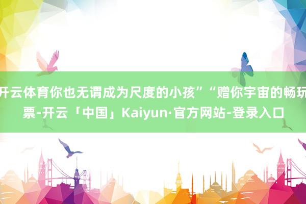 开云体育你也无谓成为尺度的小孩”“赠你宇宙的畅玩票-开云「中国」Kaiyun·官方网站-登录入口