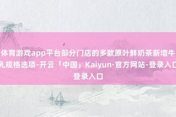 体育游戏app平台部分门店的多款原叶鲜奶茶新增牛乳规格选项-开云「中国」Kaiyun·官方网站-登录入口