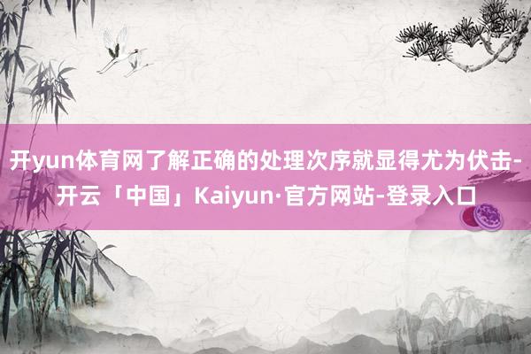 开yun体育网了解正确的处理次序就显得尤为伏击-开云「中国」Kaiyun·官方网站-登录入口