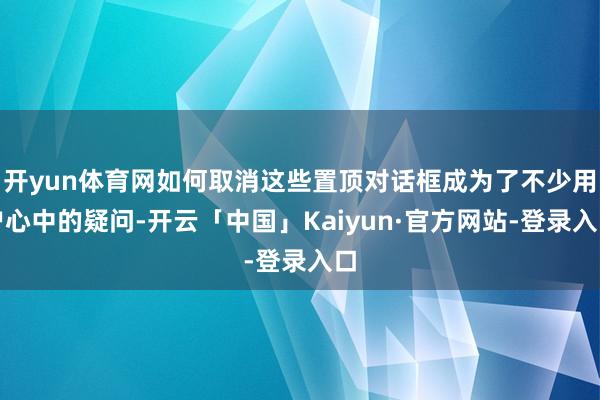开yun体育网如何取消这些置顶对话框成为了不少用户心中的疑问-开云「中国」Kaiyun·官方网站-登录入口