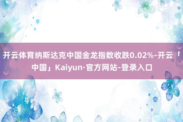 开云体育纳斯达克中国金龙指数收跌0.02%-开云「中国」Kaiyun·官方网站-登录入口