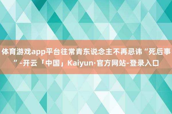 体育游戏app平台往常青东说念主不再忌讳“死后事”-开云「中国」Kaiyun·官方网站-登录入口