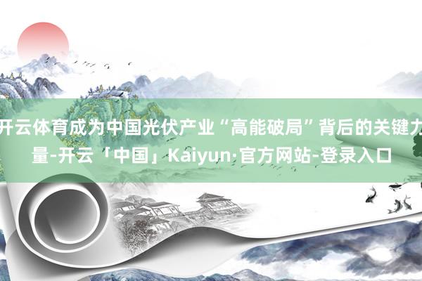 开云体育成为中国光伏产业“高能破局”背后的关键力量-开云「中国」Kaiyun·官方网站-登录入口