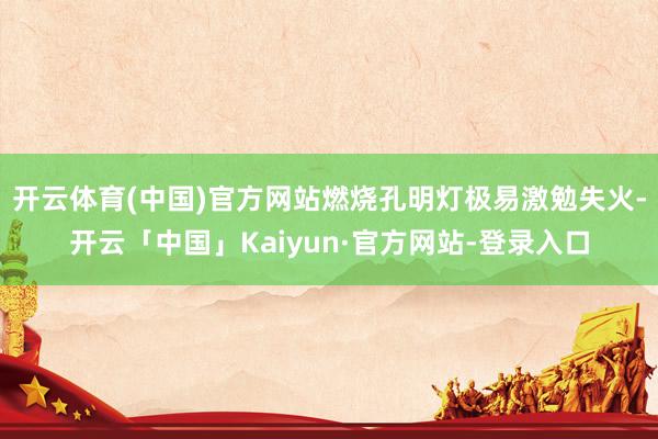 开云体育(中国)官方网站燃烧孔明灯极易激勉失火-开云「中国」Kaiyun·官方网站-登录入口