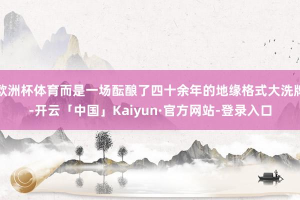 欧洲杯体育而是一场酝酿了四十余年的地缘格式大洗牌-开云「中国」Kaiyun·官方网站-登录入口