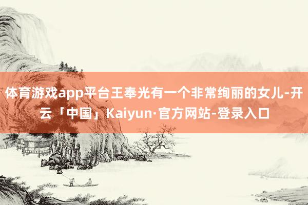 体育游戏app平台王奉光有一个非常绚丽的女儿-开云「中国」Kaiyun·官方网站-登录入口
