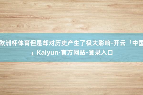 欧洲杯体育但是却对历史产生了极大影响-开云「中国」Kaiyun·官方网站-登录入口
