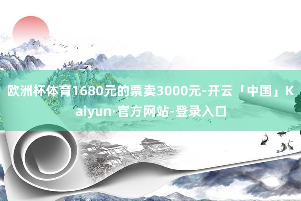 欧洲杯体育1680元的票卖3000元-开云「中国」Kaiyun·官方网站-登录入口