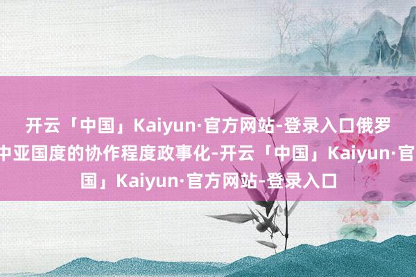 开云「中国」Kaiyun·官方网站-登录入口俄罗斯强项反对将与中亚国度的协作程度政事化-开云「中国」Kaiyun·官方网站-登录入口