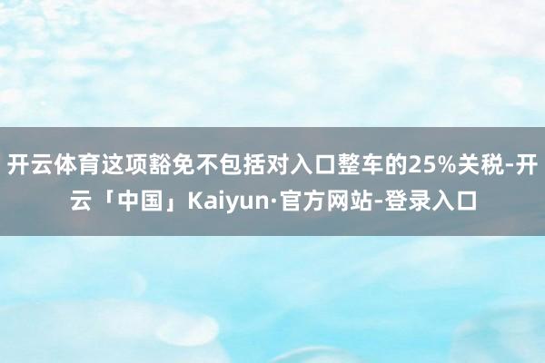 开云体育这项豁免不包括对入口整车的25%关税-开云「中国」Kaiyun·官方网站-登录入口