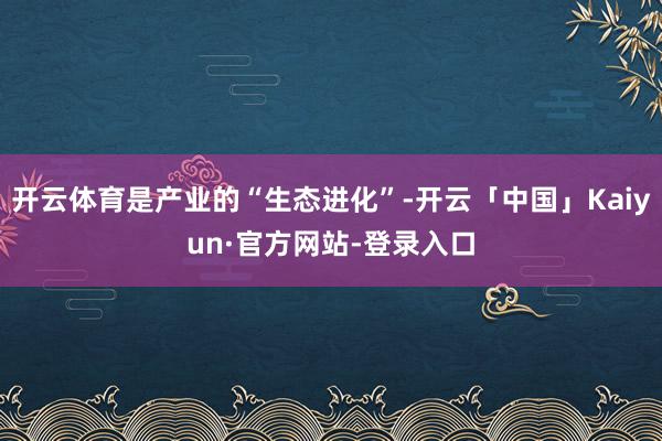 开云体育是产业的“生态进化”-开云「中国」Kaiyun·官方网站-登录入口