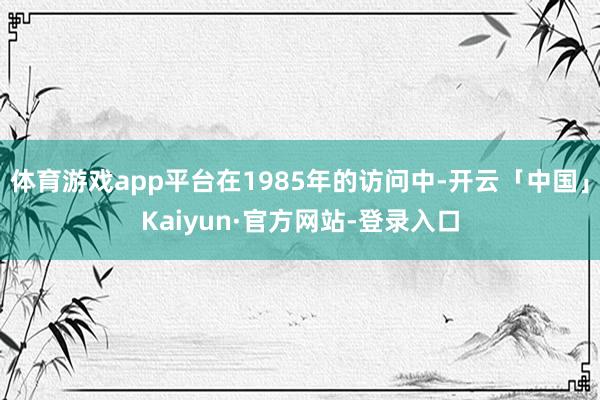 体育游戏app平台在1985年的访问中-开云「中国」Kaiyun·官方网站-登录入口