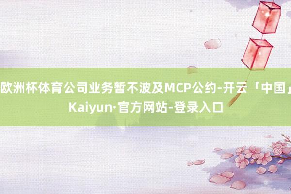 欧洲杯体育公司业务暂不波及MCP公约-开云「中国」Kaiyun·官方网站-登录入口