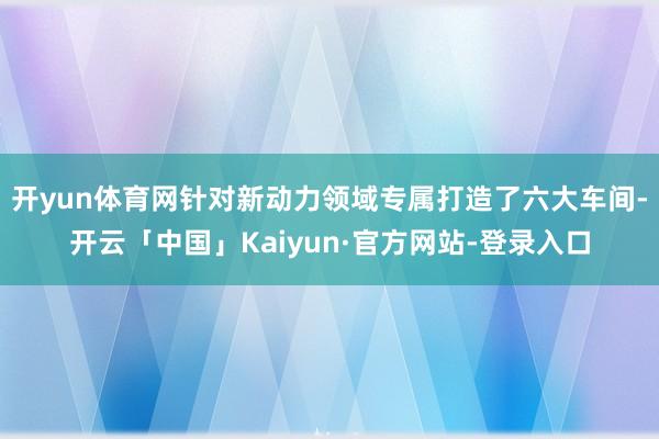 开yun体育网针对新动力领域专属打造了六大车间-开云「中国」Kaiyun·官方网站-登录入口