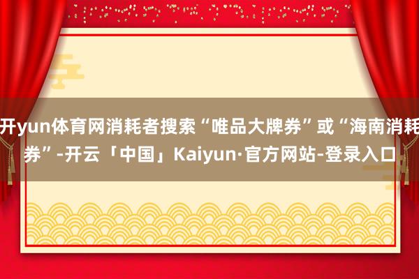 开yun体育网消耗者搜索“唯品大牌券”或“海南消耗券”-开云「中国」Kaiyun·官方网站-登录入口