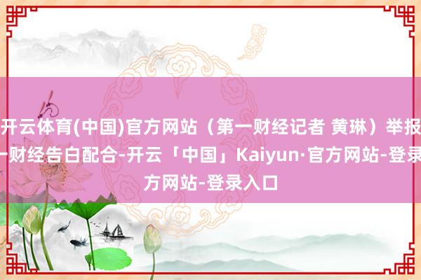 开云体育(中国)官方网站（第一财经记者 黄琳）举报  第一财经告白配合-开云「中国」Kaiyun·官方网站-登录入口