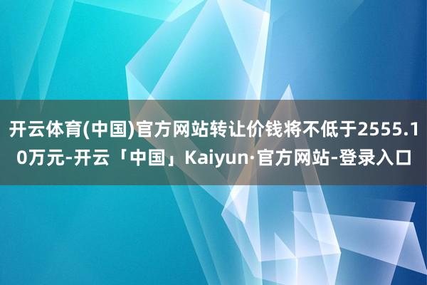 开云体育(中国)官方网站转让价钱将不低于2555.10万元-开云「中国」Kaiyun·官方网站-登录入口