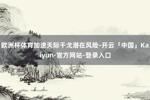 欧洲杯体育加速天际干戈潜在风险-开云「中国」Kaiyun·官方网站-登录入口