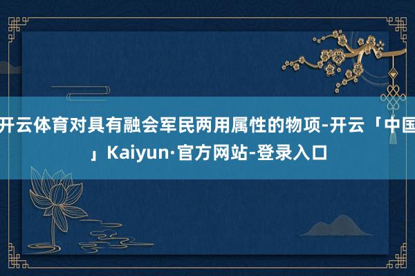 开云体育对具有融会军民两用属性的物项-开云「中国」Kaiyun·官方网站-登录入口