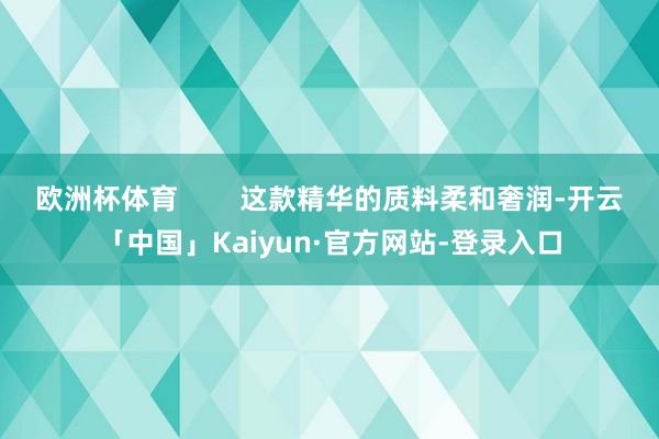 欧洲杯体育        这款精华的质料柔和奢润-开云「中国」Kaiyun·官方网站-登录入口