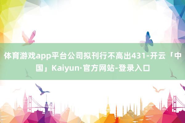 体育游戏app平台公司拟刊行不高出431-开云「中国」Kaiyun·官方网站-登录入口