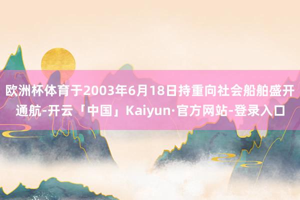 欧洲杯体育于2003年6月18日持重向社会船舶盛开通航-开云「中国」Kaiyun·官方网站-登录入口