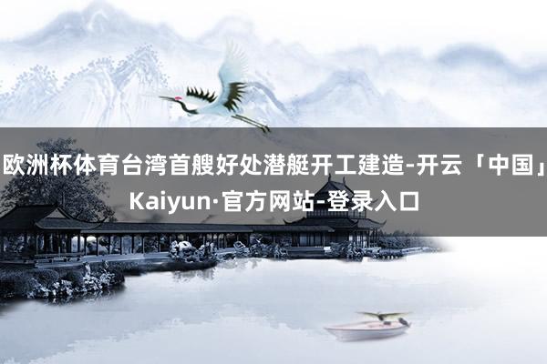 欧洲杯体育台湾首艘好处潜艇开工建造-开云「中国」Kaiyun·官方网站-登录入口