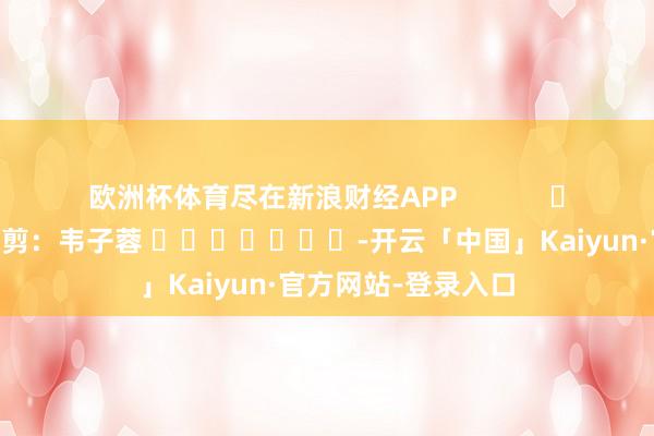 欧洲杯体育尽在新浪财经APP            						攀扯裁剪：韦子蓉 							-开云「中国」Kaiyun·官方网站-登录入口