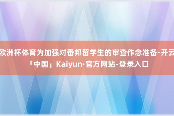 欧洲杯体育为加强对番邦留学生的审查作念准备-开云「中国」Kaiyun·官方网站-登录入口