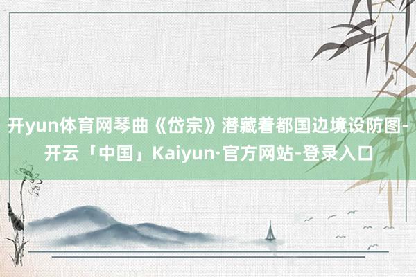 开yun体育网琴曲《岱宗》潜藏着都国边境设防图-开云「中国」Kaiyun·官方网站-登录入口