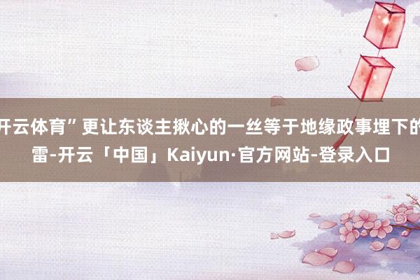 开云体育”更让东谈主揪心的一丝等于地缘政事埋下的雷-开云「中国」Kaiyun·官方网站-登录入口