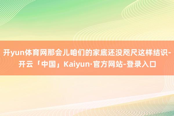 开yun体育网那会儿咱们的家底还没咫尺这样结识-开云「中国」Kaiyun·官方网站-登录入口
