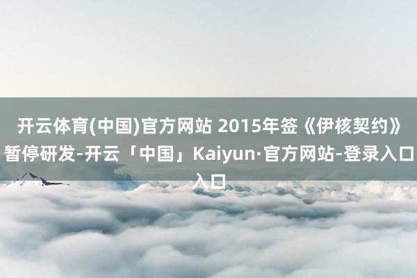 开云体育(中国)官方网站 2015年签《伊核契约》暂停研发-开云「中国」Kaiyun·官方网站-登录入口
