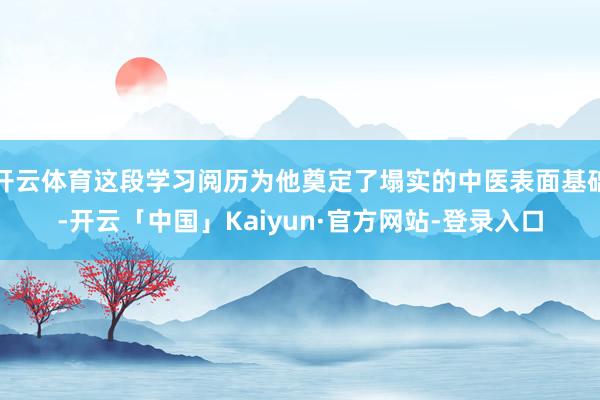开云体育这段学习阅历为他奠定了塌实的中医表面基础-开云「中国」Kaiyun·官方网站-登录入口