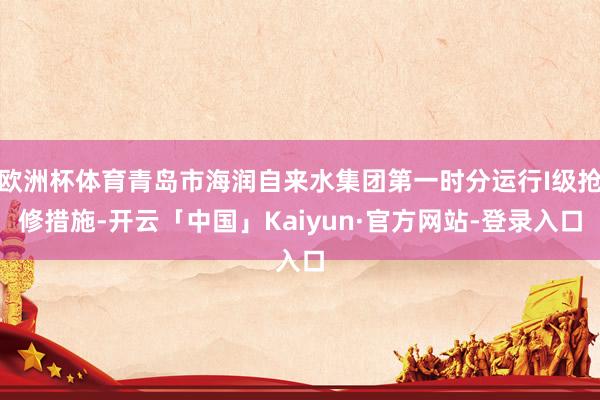 欧洲杯体育青岛市海润自来水集团第一时分运行I级抢修措施-开云「中国」Kaiyun·官方网站-登录入口