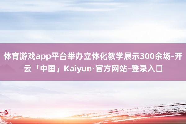 体育游戏app平台举办立体化教学展示300余场-开云「中国」Kaiyun·官方网站-登录入口