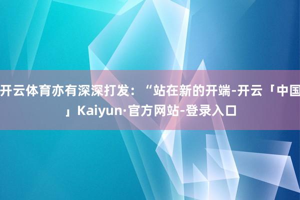 开云体育亦有深深打发：“站在新的开端-开云「中国」Kaiyun·官方网站-登录入口