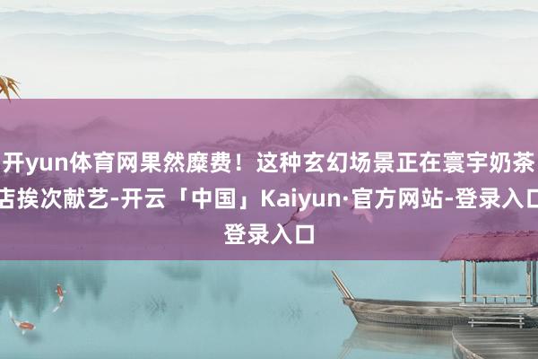 开yun体育网果然糜费！这种玄幻场景正在寰宇奶茶店挨次献艺-开云「中国」Kaiyun·官方网站-登录入口