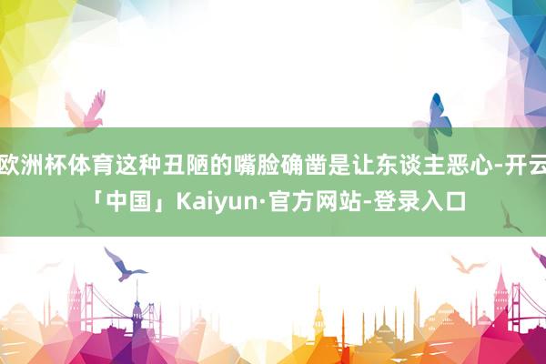 欧洲杯体育这种丑陋的嘴脸确凿是让东谈主恶心-开云「中国」Kaiyun·官方网站-登录入口