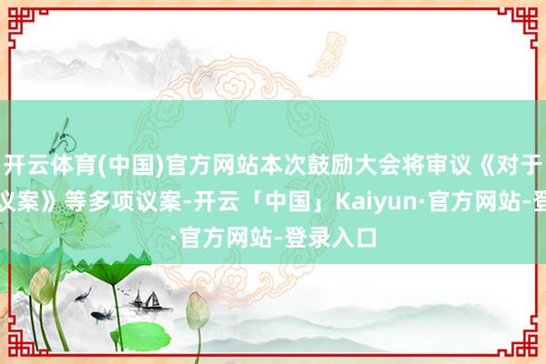 开云体育(中国)官方网站本次鼓励大会将审议《对于纠正的议案》等多项议案-开云「中国」Kaiyun·官方网站-登录入口