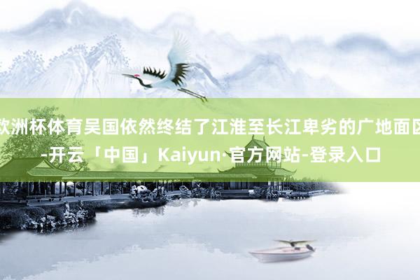 欧洲杯体育吴国依然终结了江淮至长江卑劣的广地面区-开云「中国」Kaiyun·官方网站-登录入口
