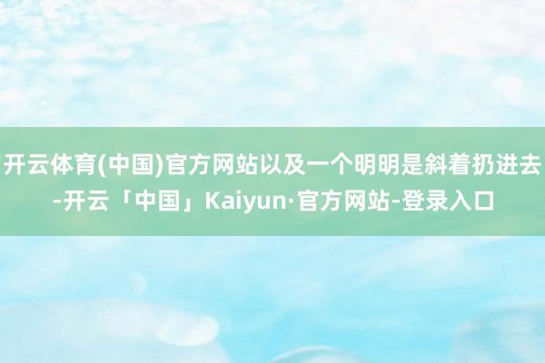 开云体育(中国)官方网站以及一个明明是斜着扔进去-开云「中国」Kaiyun·官方网站-登录入口