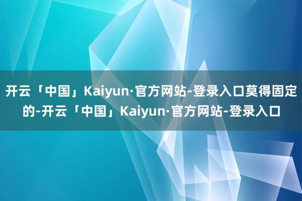 开云「中国」Kaiyun·官方网站-登录入口莫得固定的-开云「中国」Kaiyun·官方网站-登录入口